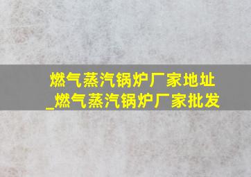 燃气蒸汽锅炉厂家地址_燃气蒸汽锅炉厂家批发