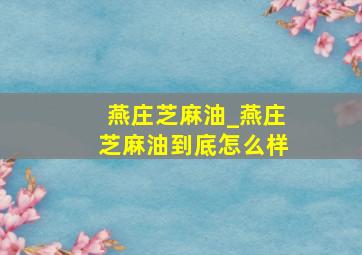 燕庄芝麻油_燕庄芝麻油到底怎么样