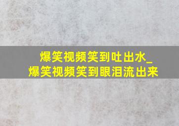 爆笑视频笑到吐出水_爆笑视频笑到眼泪流出来