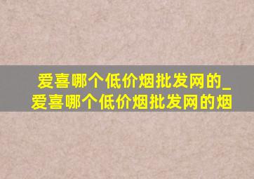 爱喜哪个(低价烟批发网)的_爱喜哪个(低价烟批发网)的烟