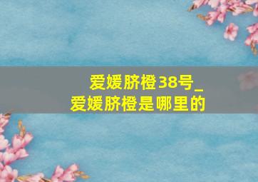 爱媛脐橙38号_爱媛脐橙是哪里的