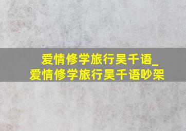 爱情修学旅行吴千语_爱情修学旅行吴千语吵架