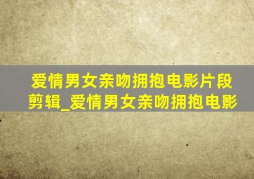 爱情男女亲吻拥抱电影片段剪辑_爱情男女亲吻拥抱电影