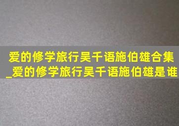 爱的修学旅行吴千语施伯雄合集_爱的修学旅行吴千语施伯雄是谁