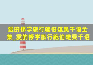 爱的修学旅行施伯雄吴千语全集_爱的修学旅行施伯雄吴千语