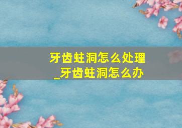 牙齿蛀洞怎么处理_牙齿蛀洞怎么办