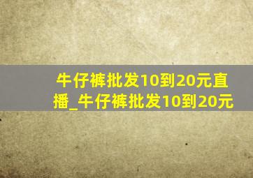 牛仔裤批发10到20元直播_牛仔裤批发10到20元