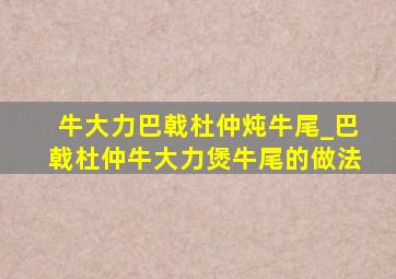 牛大力巴戟杜仲炖牛尾_巴戟杜仲牛大力煲牛尾的做法