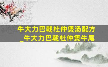 牛大力巴戟杜仲煲汤配方_牛大力巴戟杜仲煲牛尾