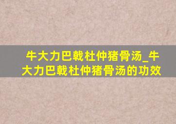 牛大力巴戟杜仲猪骨汤_牛大力巴戟杜仲猪骨汤的功效