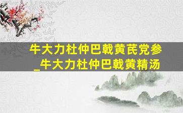 牛大力杜仲巴戟黄芪党参_牛大力杜仲巴戟黄精汤