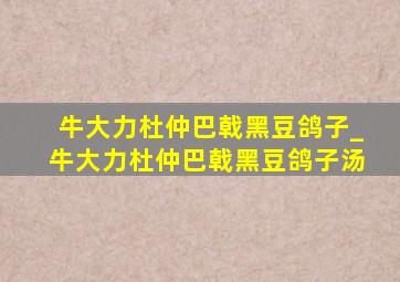 牛大力杜仲巴戟黑豆鸽子_牛大力杜仲巴戟黑豆鸽子汤