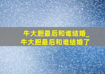 牛大胆最后和谁结婚_牛大胆最后和谁结婚了