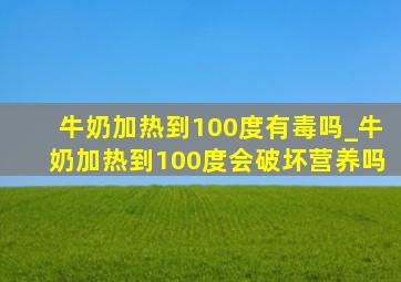 牛奶加热到100度有毒吗_牛奶加热到100度会破坏营养吗