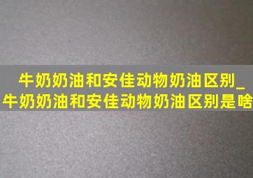 牛奶奶油和安佳动物奶油区别_牛奶奶油和安佳动物奶油区别是啥