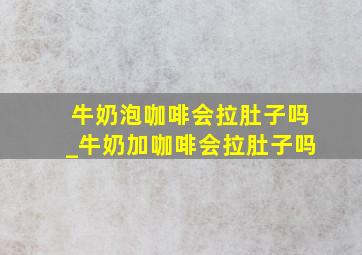 牛奶泡咖啡会拉肚子吗_牛奶加咖啡会拉肚子吗