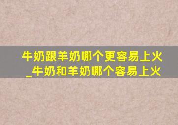 牛奶跟羊奶哪个更容易上火_牛奶和羊奶哪个容易上火