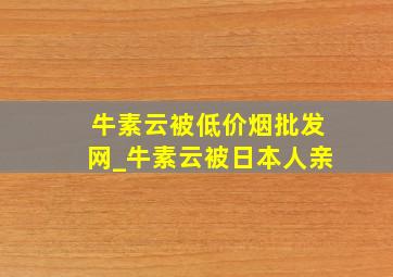 牛素云被(低价烟批发网)_牛素云被日本人亲