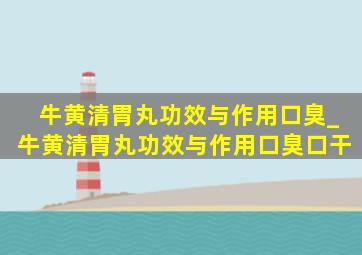 牛黄清胃丸功效与作用口臭_牛黄清胃丸功效与作用口臭口干