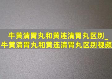 牛黄清胃丸和黄连清胃丸区别_牛黄清胃丸和黄连清胃丸区别视频