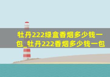 牡丹222绿盒香烟多少钱一包_牡丹222香烟多少钱一包