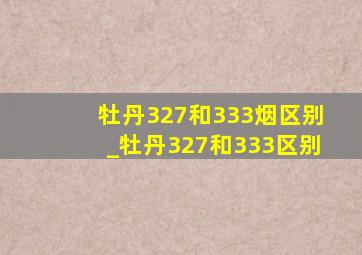 牡丹327和333烟区别_牡丹327和333区别