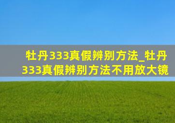 牡丹333真假辨别方法_牡丹333真假辨别方法不用放大镜