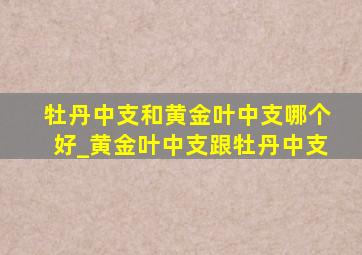 牡丹中支和黄金叶中支哪个好_黄金叶中支跟牡丹中支