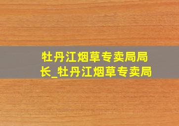 牡丹江烟草专卖局局长_牡丹江烟草专卖局