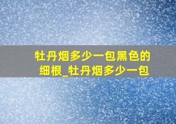 牡丹烟多少一包黑色的细根_牡丹烟多少一包