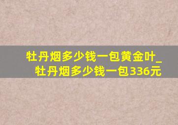 牡丹烟多少钱一包黄金叶_牡丹烟多少钱一包336元