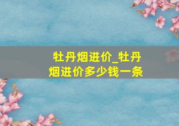 牡丹烟进价_牡丹烟进价多少钱一条