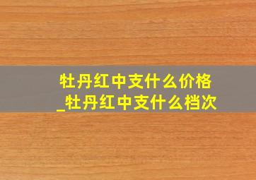 牡丹红中支什么价格_牡丹红中支什么档次