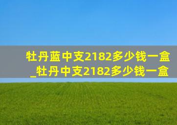 牡丹蓝中支2182多少钱一盒_牡丹中支2182多少钱一盒