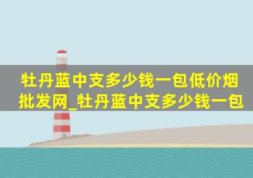 牡丹蓝中支多少钱一包(低价烟批发网)_牡丹蓝中支多少钱一包