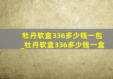 牡丹软盒336多少钱一包_牡丹软盒336多少钱一盒