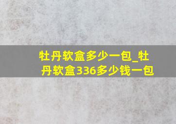 牡丹软盒多少一包_牡丹软盒336多少钱一包