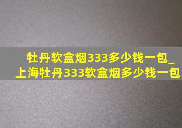 牡丹软盒烟333多少钱一包_上海牡丹333软盒烟多少钱一包