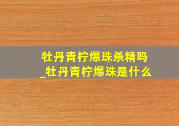 牡丹青柠爆珠杀精吗_牡丹青柠爆珠是什么