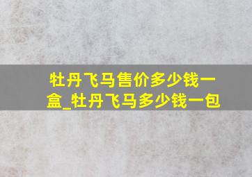 牡丹飞马售价多少钱一盒_牡丹飞马多少钱一包