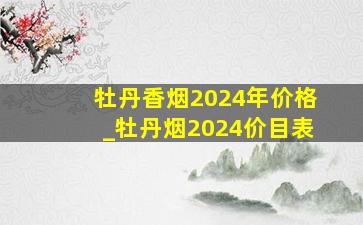 牡丹香烟2024年价格_牡丹烟2024价目表