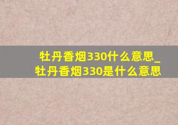 牡丹香烟330什么意思_牡丹香烟330是什么意思