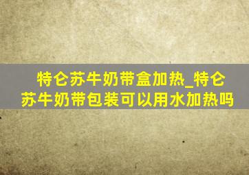 特仑苏牛奶带盒加热_特仑苏牛奶带包装可以用水加热吗