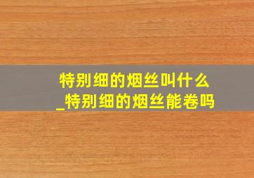 特别细的烟丝叫什么_特别细的烟丝能卷吗