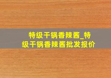 特级干锅香辣酱_特级干锅香辣酱批发报价