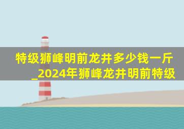 特级狮峰明前龙井多少钱一斤_2024年狮峰龙井明前特级