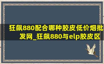 狂飙880配合哪种胶皮(低价烟批发网)_狂飙880与elp胶皮区别