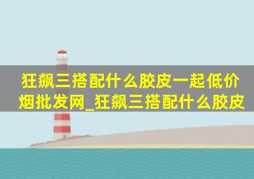 狂飙三搭配什么胶皮一起(低价烟批发网)_狂飙三搭配什么胶皮