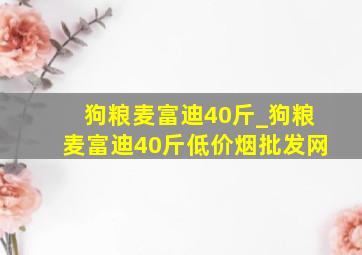 狗粮麦富迪40斤_狗粮麦富迪40斤(低价烟批发网)