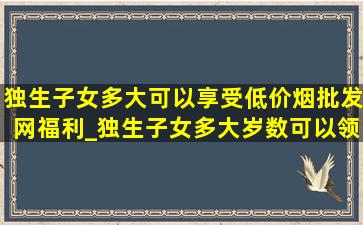 独生子女多大可以享受(低价烟批发网)福利_独生子女多大岁数可以领补贴